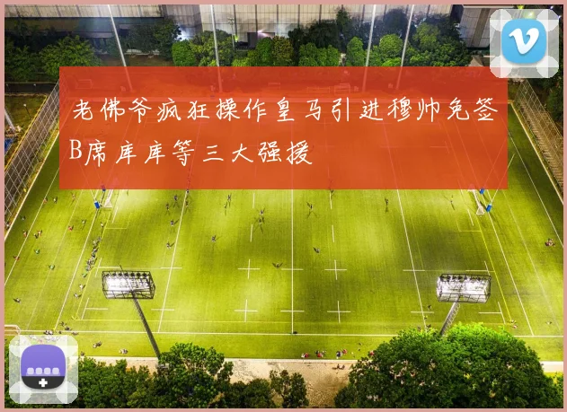 老佛爷疯狂操作皇马引进穆帅免签B席库库等三大强援