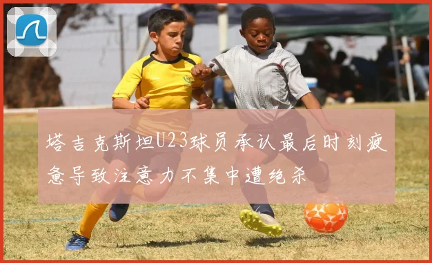 塔吉克斯坦U23球员承认最后时刻疲惫导致注意力不集中遭绝杀