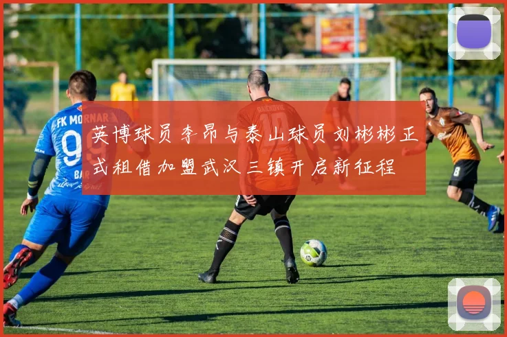 英博球员李昂与泰山球员刘彬彬正式租借加盟武汉三镇开启新征程