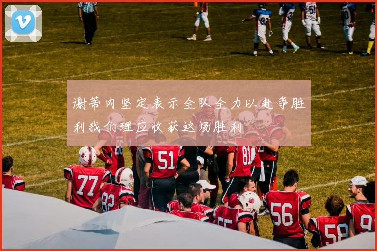 谢蒂内坚定表示全队全力以赴争胜利我们理应收获这场胜利