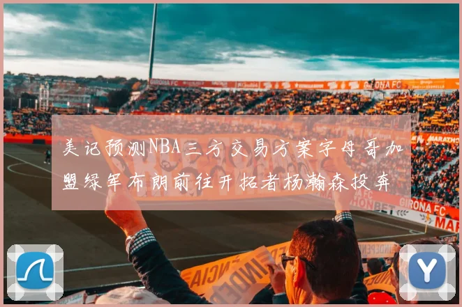 美记预测NBA三方交易方案字母哥加盟绿军布朗前往开拓者杨瀚森投奔雄鹿