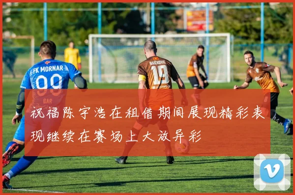 祝福陈宇浩在租借期间展现精彩表现继续在赛场上大放异彩