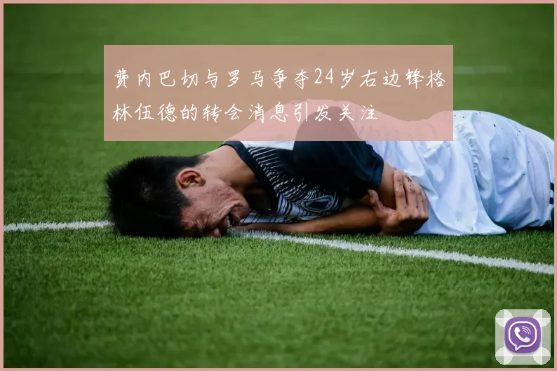 费内巴切与罗马争夺24岁右边锋格林伍德的转会消息引发关注