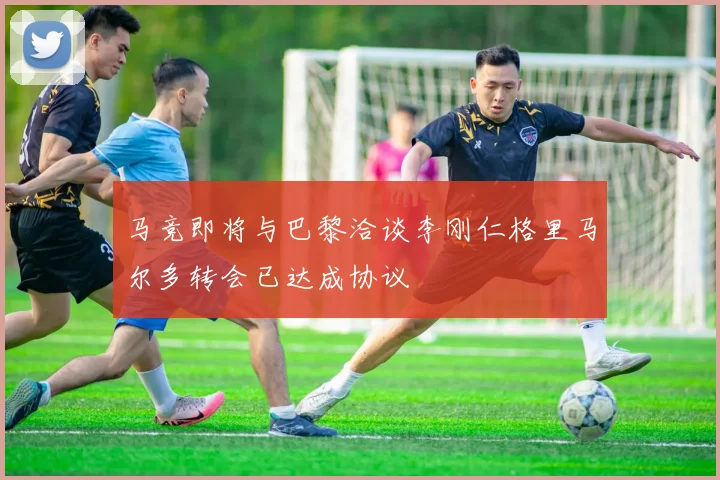 马竞即将与巴黎洽谈李刚仁格里马尔多转会已达成协议
