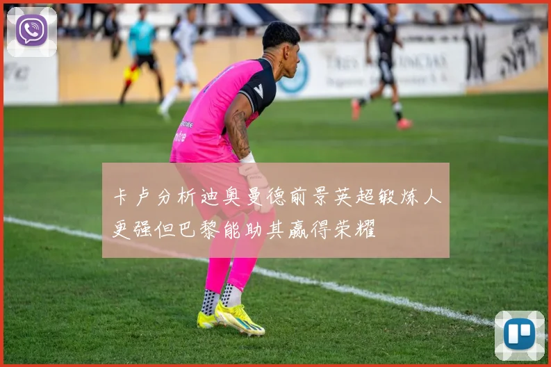 卡卢分析迪奥曼德前景英超锻炼人更强但巴黎能助其赢得荣耀