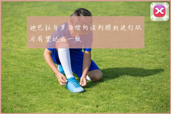 迪巴拉与罗马续约谈判顺利进行双方有望达成一致