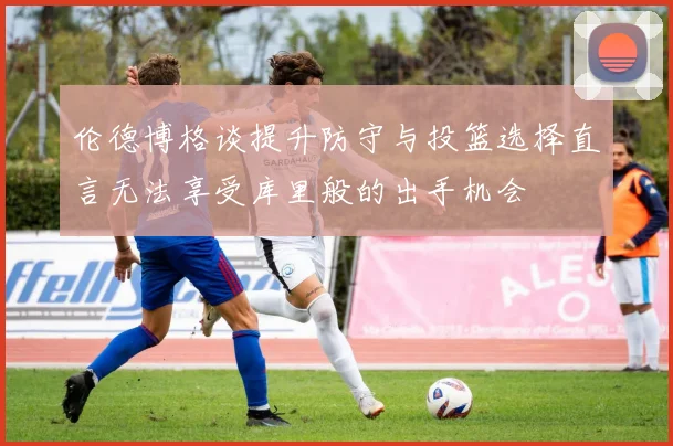 伦德博格谈提升防守与投篮选择直言无法享受库里般的出手机会