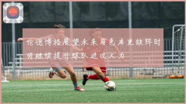 伦德博格展望未来角色库里缺阵时将继续提升球队进攻火力