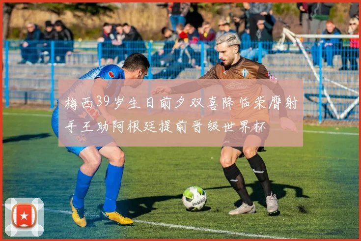 梅西39岁生日前夕双喜降临荣膺射手王助阿根廷提前晋级世界杯