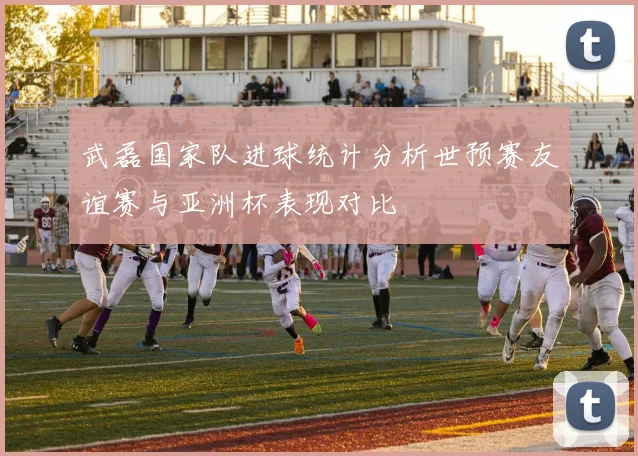 武磊国家队进球统计分析世预赛友谊赛与亚洲杯表现对比