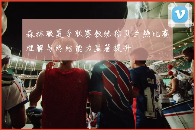 森林狼夏季联赛教练称贝兰热比赛理解与终结能力显著提升