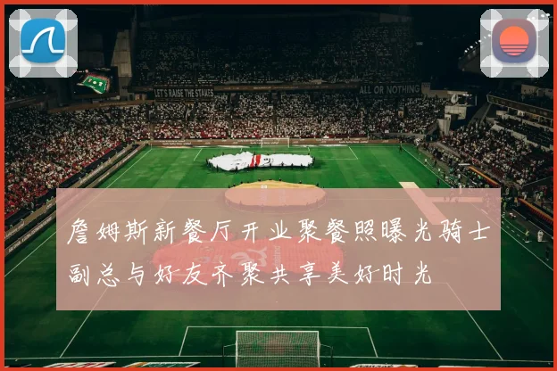 詹姆斯新餐厅开业聚餐照曝光骑士副总与好友齐聚共享美好时光