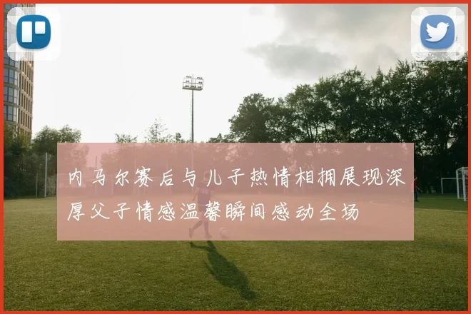 内马尔赛后与儿子热情相拥展现深厚父子情感温馨瞬间感动全场