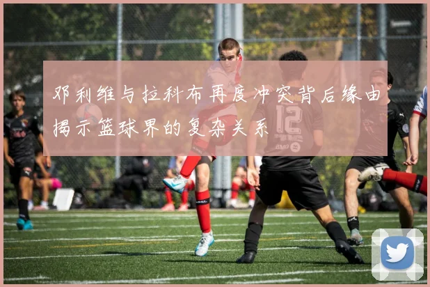 邓利维与拉科布再度冲突背后缘由揭示篮球界的复杂关系