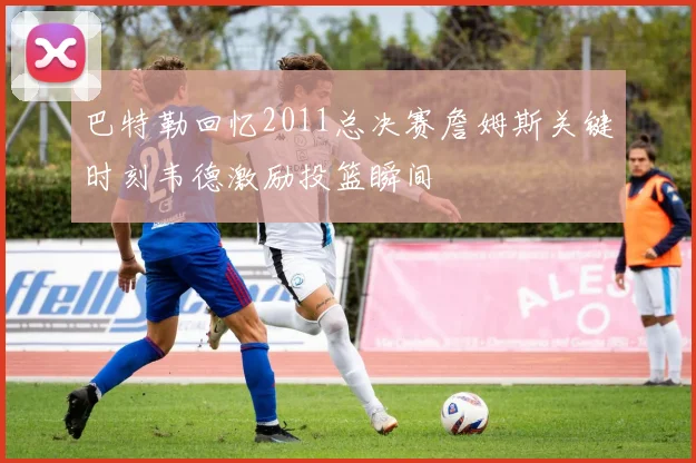 巴特勒回忆2011总决赛詹姆斯关键时刻韦德激励投篮瞬间