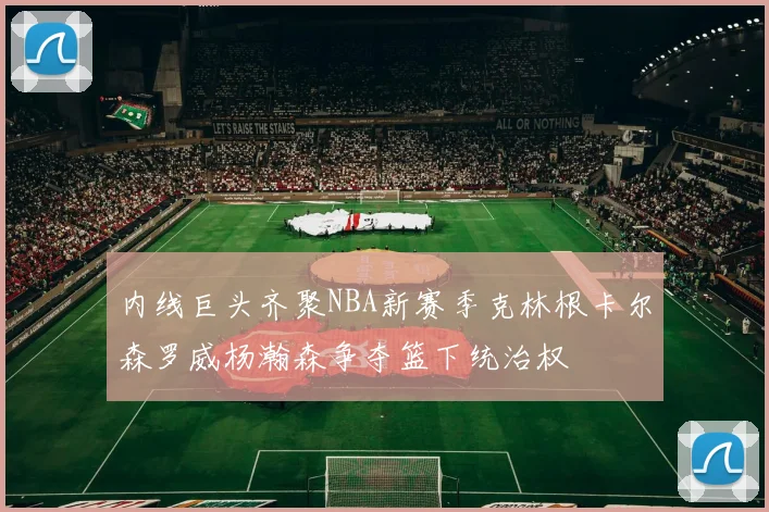 内线巨头齐聚NBA新赛季克林根卡尔森罗威杨瀚森争夺篮下统治权